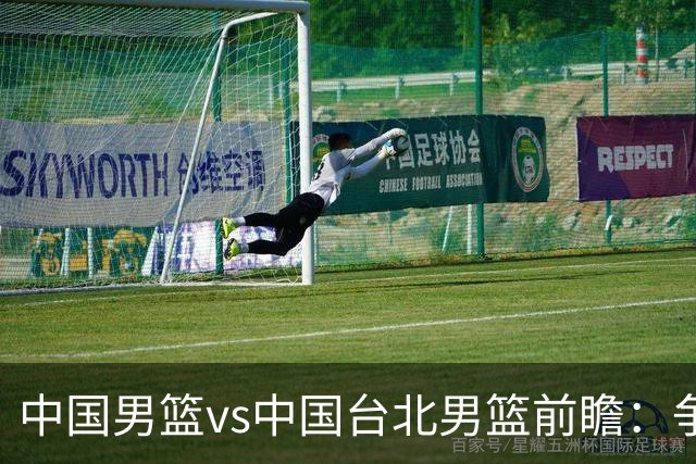 中国男篮vs中国台北男篮前瞻：争胜需做好5点 生死战退无可退